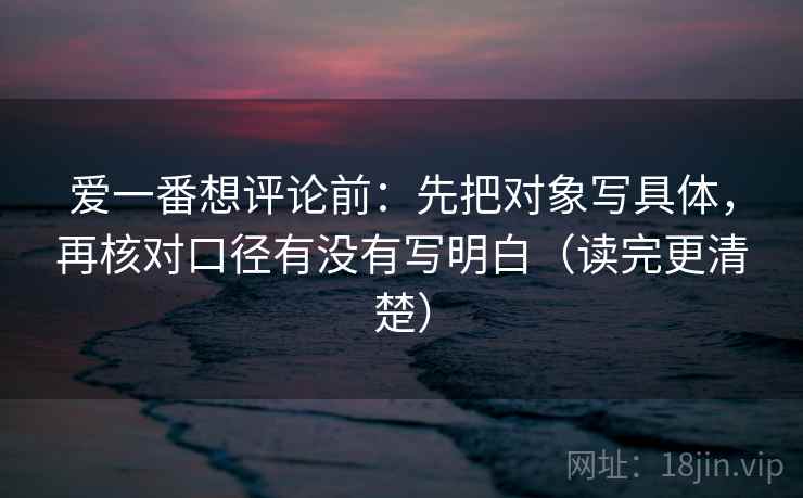 爱一番想评论前：先把对象写具体，再核对口径有没有写明白（读完更清楚）