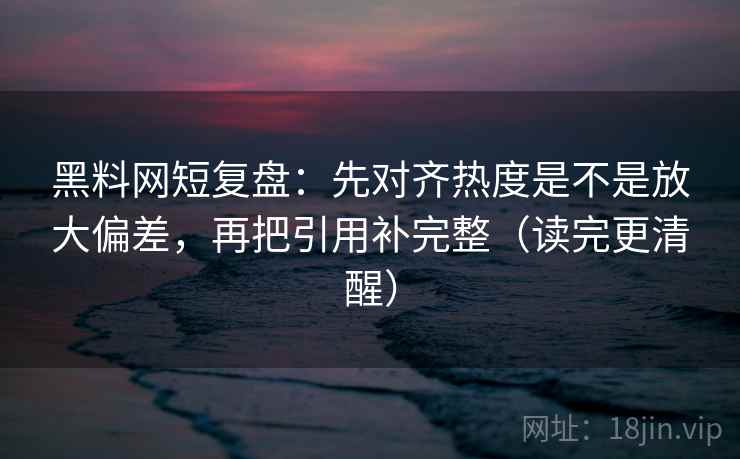 黑料网短复盘：先对齐热度是不是放大偏差，再把引用补完整（读完更清醒）