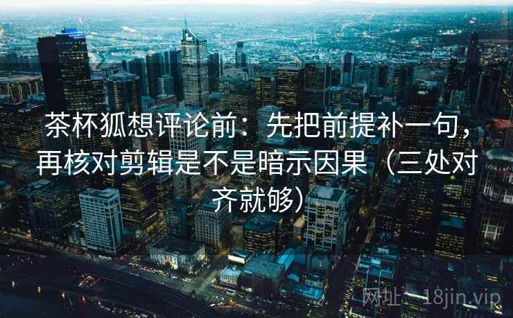 茶杯狐想评论前：先把前提补一句，再核对剪辑是不是暗示因果（三处对齐就够）