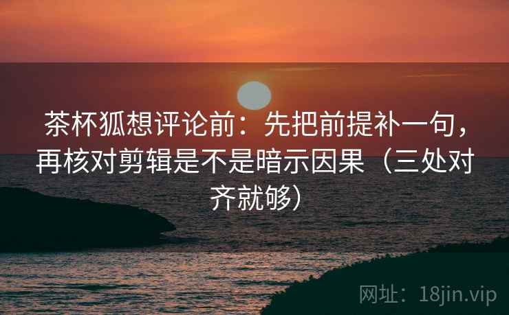 茶杯狐想评论前：先把前提补一句，再核对剪辑是不是暗示因果（三处对齐就够）