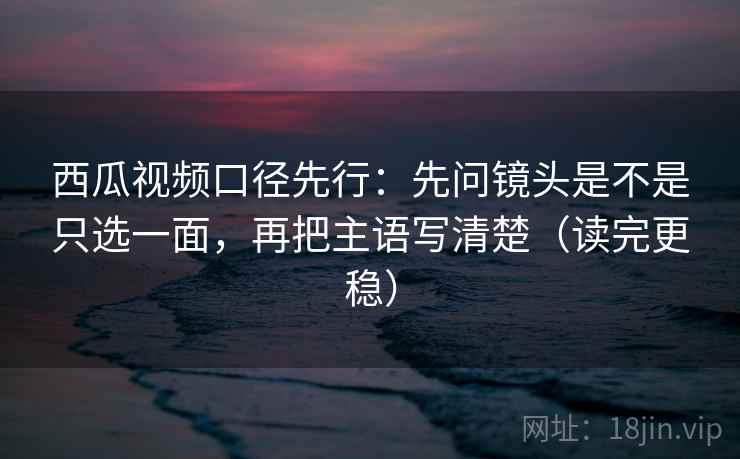 西瓜视频口径先行:先问镜头是不是只选一面,再把主语写清楚(读完更稳)