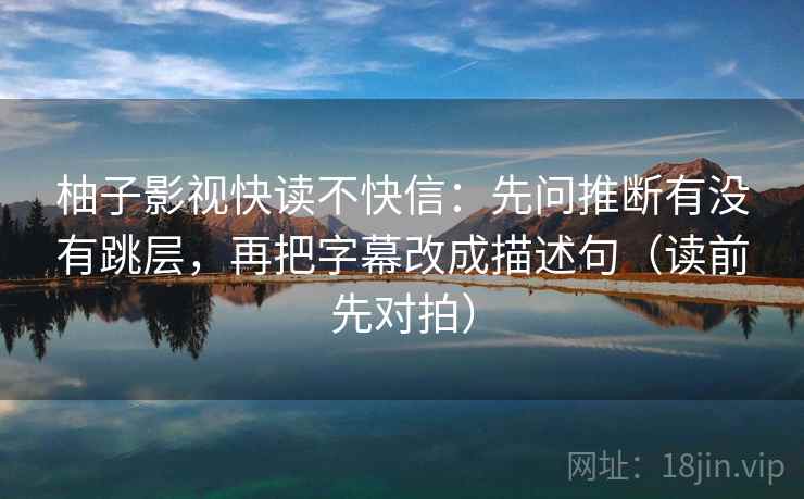 柚子影视快读不快信:先问推断有没有跳层,再把字幕改成描述句(读前先对拍)