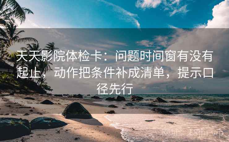 天天影院体检卡：问题时间窗有没有起止，动作把条件补成清单，提示口径先行