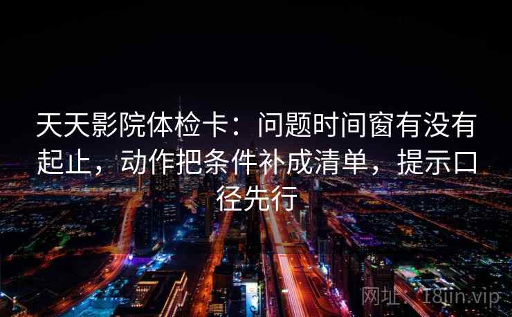 天天影院体检卡：问题时间窗有没有起止，动作把条件补成清单，提示口径先行