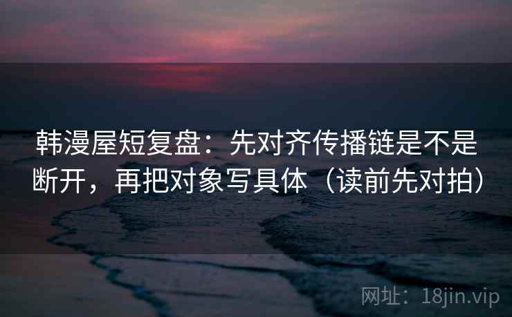 韩漫屋短复盘：先对齐传播链是不是断开，再把对象写具体（读前先对拍）