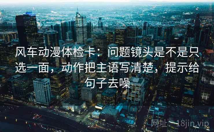 风车动漫体检卡：问题镜头是不是只选一面，动作把主语写清楚，提示给句子去噪