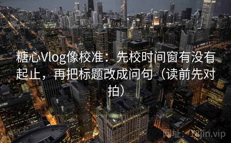 糖心Vlog像校准：先校时间窗有没有起止，再把标题改成问句（读前先对拍）
