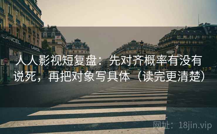 人人影视短复盘：先对齐概率有没有说死，再把对象写具体（读完更清楚）