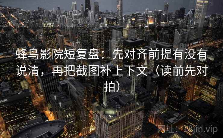 蜂鸟影院短复盘:先对齐前提有没有说清,再把截图补上下文(读前先对拍)