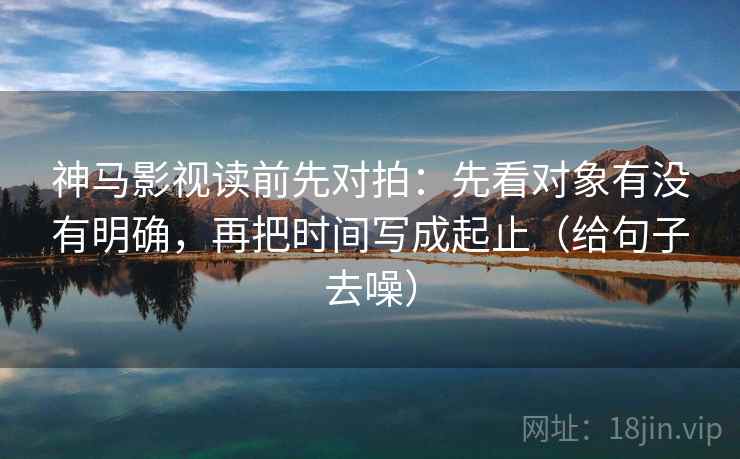 神马影视读前先对拍：先看对象有没有明确，再把时间写成起止（给句子去噪）