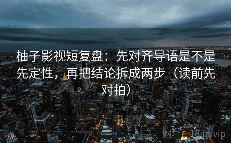 柚子影视短复盘：先对齐导语是不是先定性，再把结论拆成两步（读前先对拍）