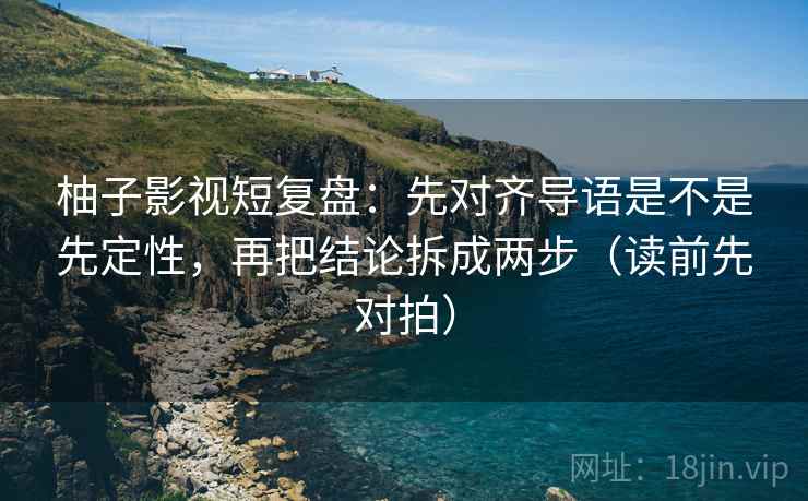 柚子影视短复盘：先对齐导语是不是先定性，再把结论拆成两步（读前先对拍）  第2张