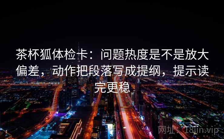 茶杯狐体检卡：问题热度是不是放大偏差，动作把段落写成提纲，提示读完更稳