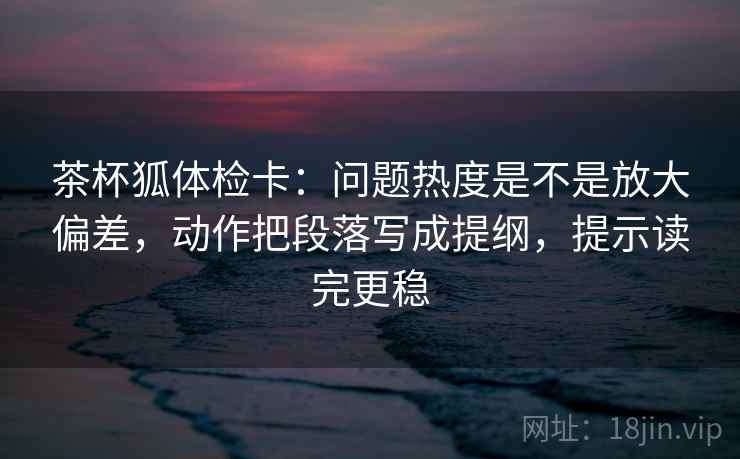 茶杯狐体检卡：问题热度是不是放大偏差，动作把段落写成提纲，提示读完更稳  第2张