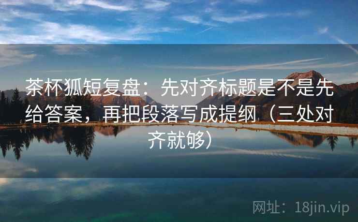 茶杯狐短复盘：先对齐标题是不是先给答案，再把段落写成提纲（三处对齐就够）  第2张