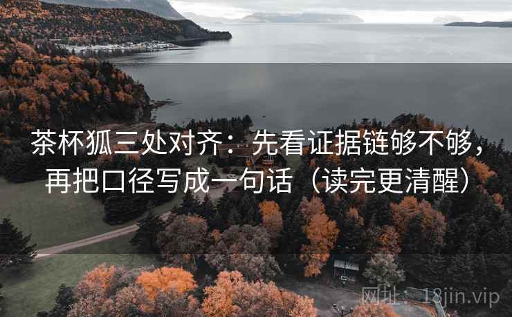 茶杯狐三处对齐：先看证据链够不够，再把口径写成一句话（读完更清醒）