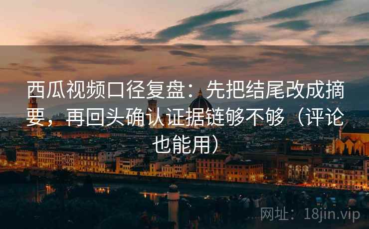 西瓜视频口径复盘：先把结尾改成摘要，再回头确认证据链够不够（评论也能用）