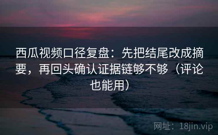 西瓜视频口径复盘：先把结尾改成摘要，再回头确认证据链够不够（评论也能用）