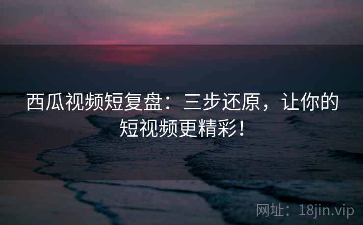 西瓜视频短复盘：三步还原，让你的短视频更精彩！