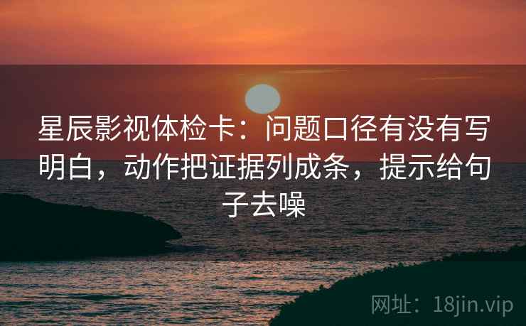 星辰影视体检卡：问题口径有没有写明白，动作把证据列成条，提示给句子去噪