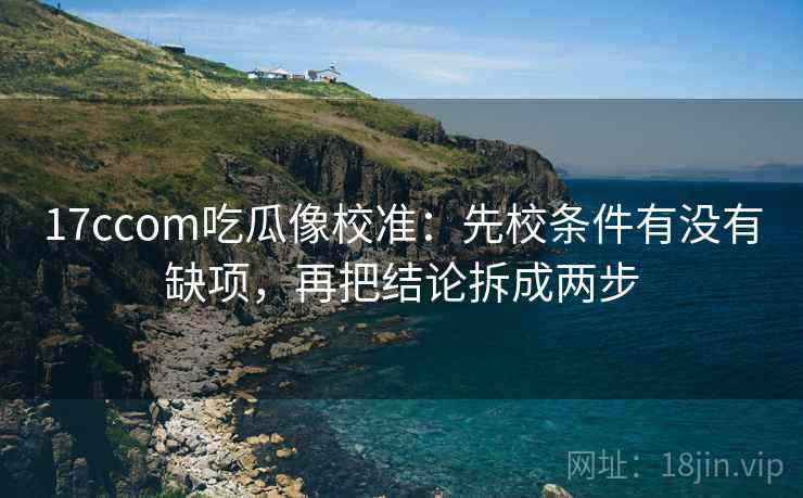 17ccom吃瓜像校准：先校条件有没有缺项，再把结论拆成两步