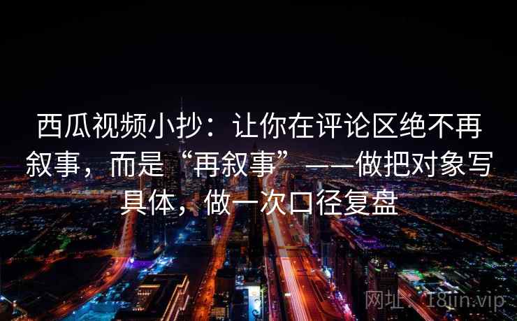西瓜视频小抄:让你在评论区绝不再叙事,而是“再叙事”——做把对象写具体,做一次口径复盘