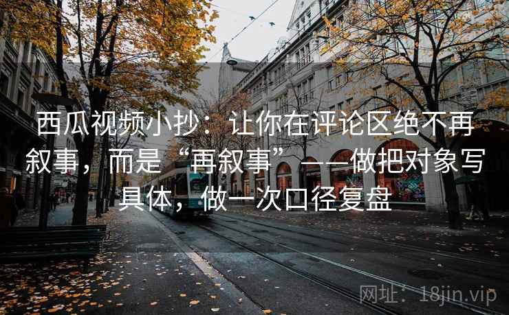 西瓜视频小抄:让你在评论区绝不再叙事,而是“再叙事”——做把对象写具体,做一次口径复盘