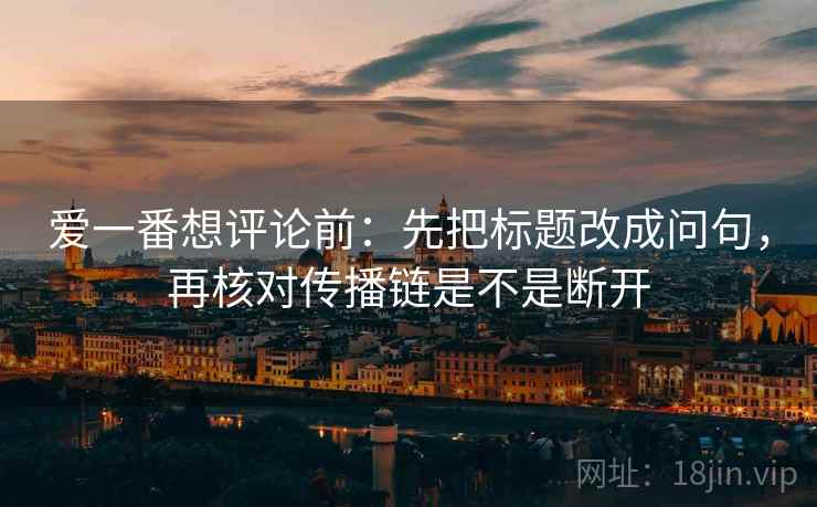 爱一番想评论前:先把标题改成问句,再核对传播链是不是断开