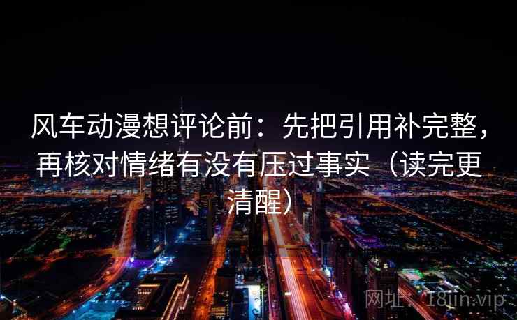 风车动漫想评论前:先把引用补完整,再核对情绪有没有压过事实(读完更清醒)