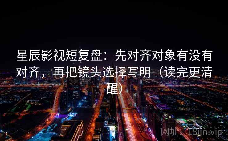 星辰影视短复盘:先对齐对象有没有对齐,再把镜头选择写明(读完更清醒)