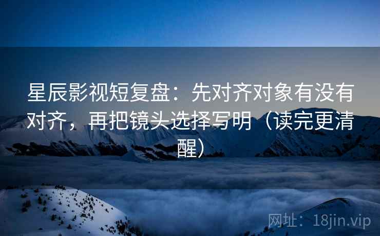星辰影视短复盘:先对齐对象有没有对齐,再把镜头选择写明(读完更清醒)