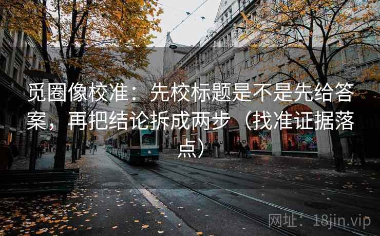 觅圈像校准:先校标题是不是先给答案,再把结论拆成两步(找准证据落点)