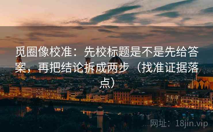 觅圈像校准:先校标题是不是先给答案,再把结论拆成两步(找准证据落点)