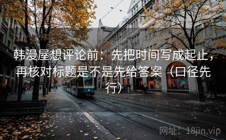 韩漫屋想评论前:先把时间写成起止,再核对标题是不是先给答案(口径先行)