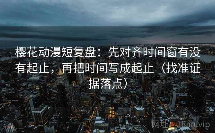 樱花动漫短复盘:先对齐时间窗有没有起止,再把时间写成起止(找准证据落点)