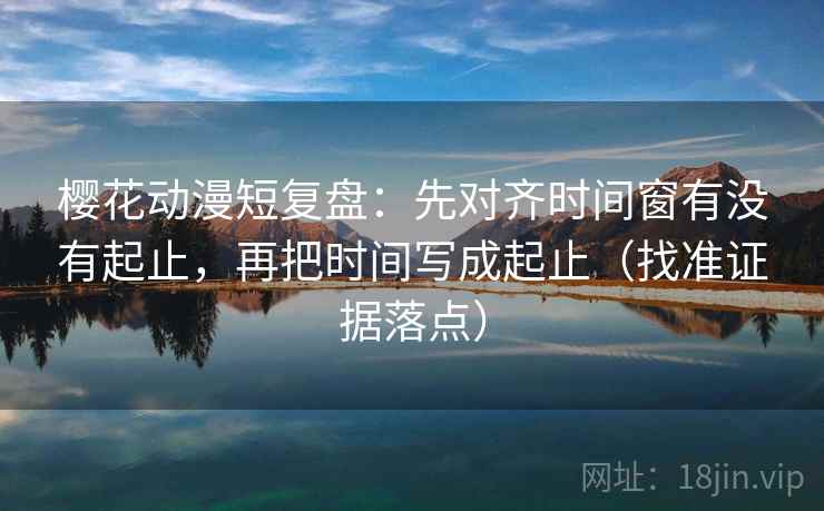 樱花动漫短复盘:先对齐时间窗有没有起止,再把时间写成起止(找准证据落点)