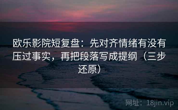 欧乐影院短复盘：先对齐情绪有没有压过事实，再把段落写成提纲（三步还原）