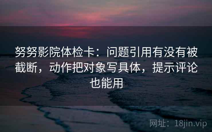 努努影院体检卡:问题引用有没有被截断,动作把对象写具体,提示评论也能用