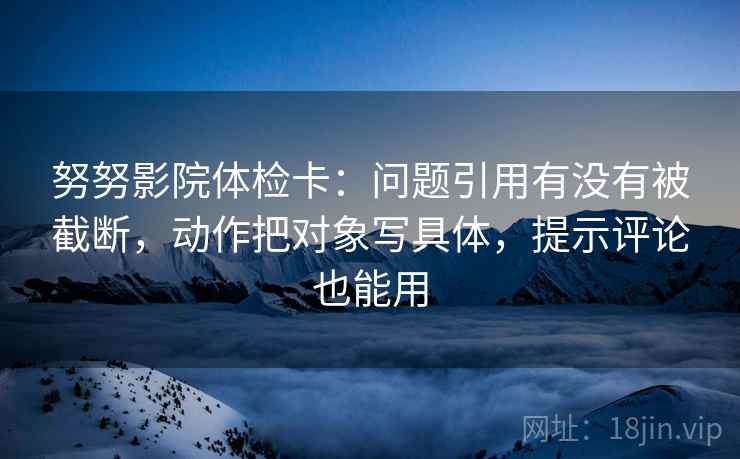 努努影院体检卡：问题引用有没有被截断，动作把对象写具体，提示评论也能用