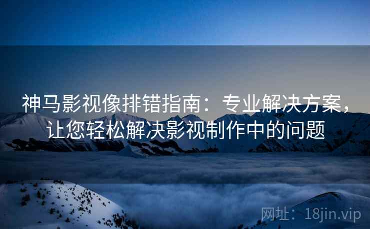 神马影视像排错指南:专业解决方案,让您轻松解决影视制作中的问题