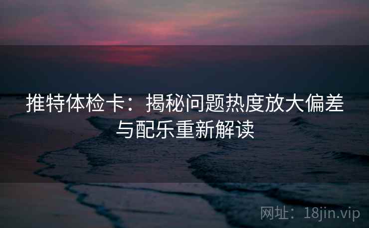推特体检卡:揭秘问题热度放大偏差与配乐重新解读
