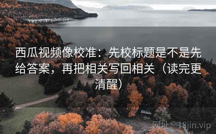 西瓜视频像校准:先校标题是不是先给答案,再把相关写回相关(读完更清醒)