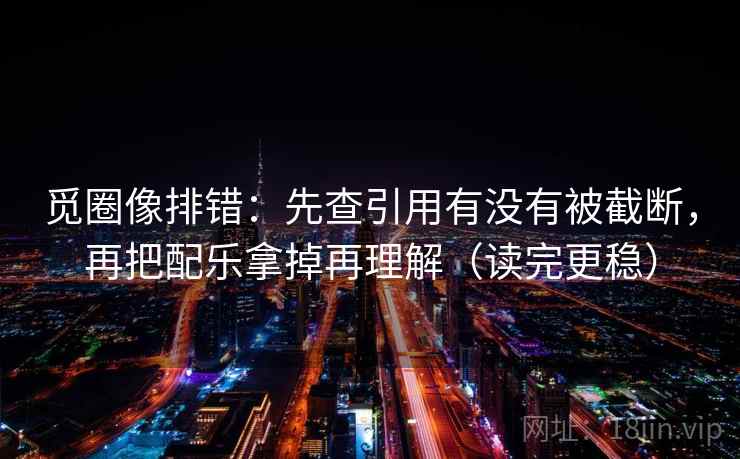 觅圈像排错:先查引用有没有被截断,再把配乐拿掉再理解(读完更稳)