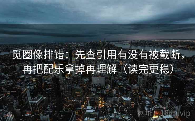 觅圈像排错:先查引用有没有被截断,再把配乐拿掉再理解(读完更稳)