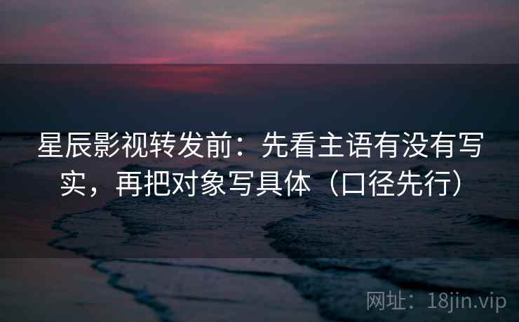 星辰影视转发前：先看主语有没有写实，再把对象写具体（口径先行）