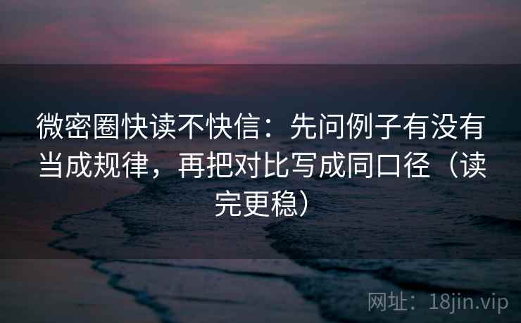 微密圈快读不快信:先问例子有没有当成规律,再把对比写成同口径(读完更稳)