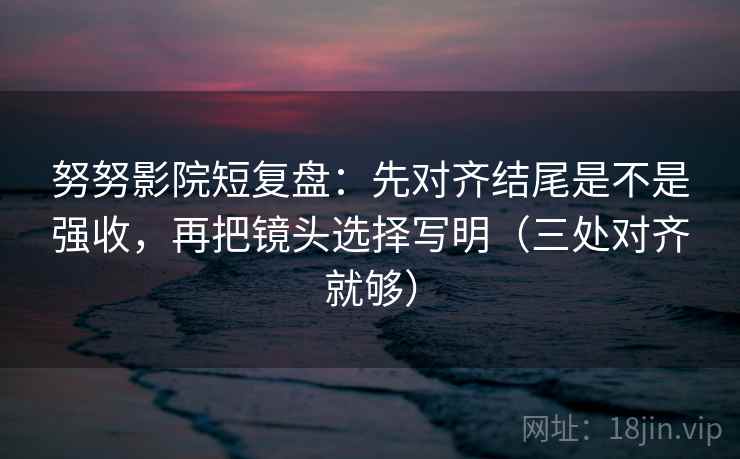 努努影院短复盘：先对齐结尾是不是强收，再把镜头选择写明（三处对齐就够）