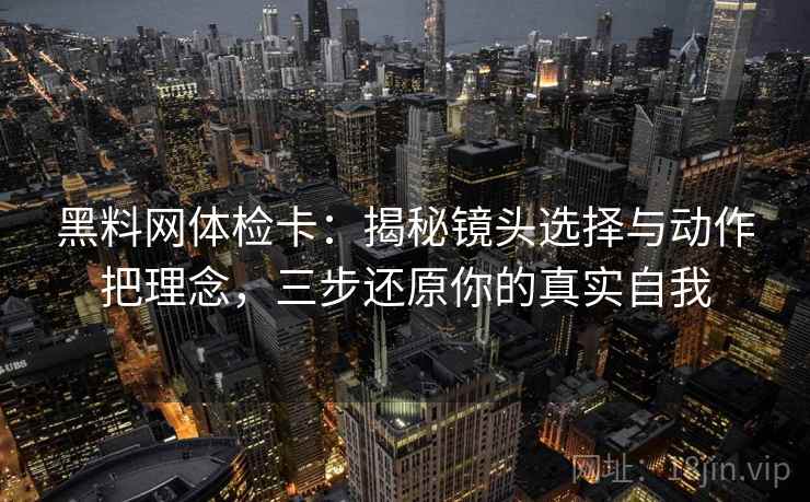 黑料网体检卡：揭秘镜头选择与动作把理念，三步还原你的真实自我