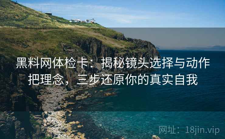 黑料网体检卡:揭秘镜头选择与动作把理念,三步还原你的真实自我