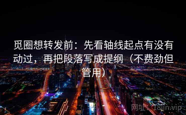 觅圈想转发前：先看轴线起点有没有动过，再把段落写成提纲（不费劲但管用）
